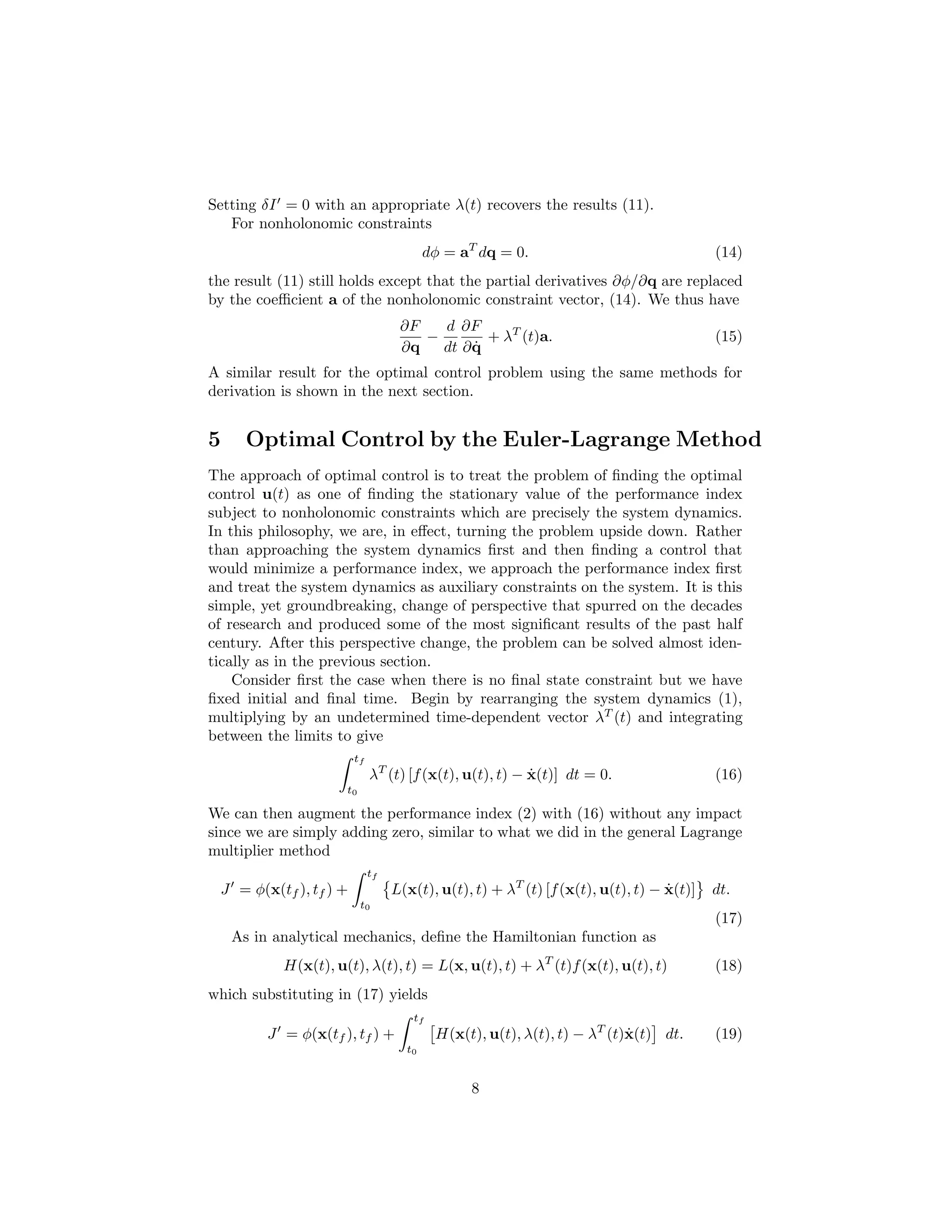 Setting δI = 0 with an appropriate λ(t) recovers the results (11).
   For nonholonomic constraints
                                         dφ = aT dq = 0.                                 (14)
the result (11) still holds except that the partial derivatives ∂φ/∂q are replaced
by the coeﬃcient a of the nonholonomic constraint vector, (14). We thus have
                                   ∂F   d ∂F
                                      −        + λT (t)a.                                (15)
                                   ∂q        ˙
                                        dt ∂ q
A similar result for the optimal control problem using the same methods for
derivation is shown in the next section.


5     Optimal Control by the Euler-Lagrange Method
The approach of optimal control is to treat the problem of ﬁnding the optimal
control u(t) as one of ﬁnding the stationary value of the performance index
subject to nonholonomic constraints which are precisely the system dynamics.
In this philosophy, we are, in eﬀect, turning the problem upside down. Rather
than approaching the system dynamics ﬁrst and then ﬁnding a control that
would minimize a performance index, we approach the performance index ﬁrst
and treat the system dynamics as auxiliary constraints on the system. It is this
simple, yet groundbreaking, change of perspective that spurred on the decades
of research and produced some of the most signiﬁcant results of the past half
century. After this perspective change, the problem can be solved almost iden-
tically as in the previous section.
    Consider ﬁrst the case when there is no ﬁnal state constraint but we have
ﬁxed initial and ﬁnal time. Begin by rearranging the system dynamics (1),
multiplying by an undetermined time-dependent vector λT (t) and integrating
between the limits to give
                        tf
                             λT (t) [f (x(t), u(t), t) − x(t)] dt = 0.
                                                         ˙                               (16)
                     t0

We can then augment the performance index (2) with (16) without any impact
since we are simply adding zero, similar to what we did in the general Lagrange
multiplier method
                             tf
 J = φ(x(tf ), tf ) +             L(x(t), u(t), t) + λT (t) [f (x(t), u(t), t) − x(t)]
                                                                                 ˙       dt.
                          t0
                                                                                         (17)
    As in analytical mechanics, deﬁne the Hamiltonian function as
           H(x(t), u(t), λ(t), t) = L(x, u(t), t) + λT (t)f (x(t), u(t), t)              (18)
which substituting in (17) yields
                                     tf
         J = φ(x(tf ), tf ) +             H(x(t), u(t), λ(t), t) − λT (t)x(t) dt.
                                                                         ˙               (19)
                                    t0


                                               8
 