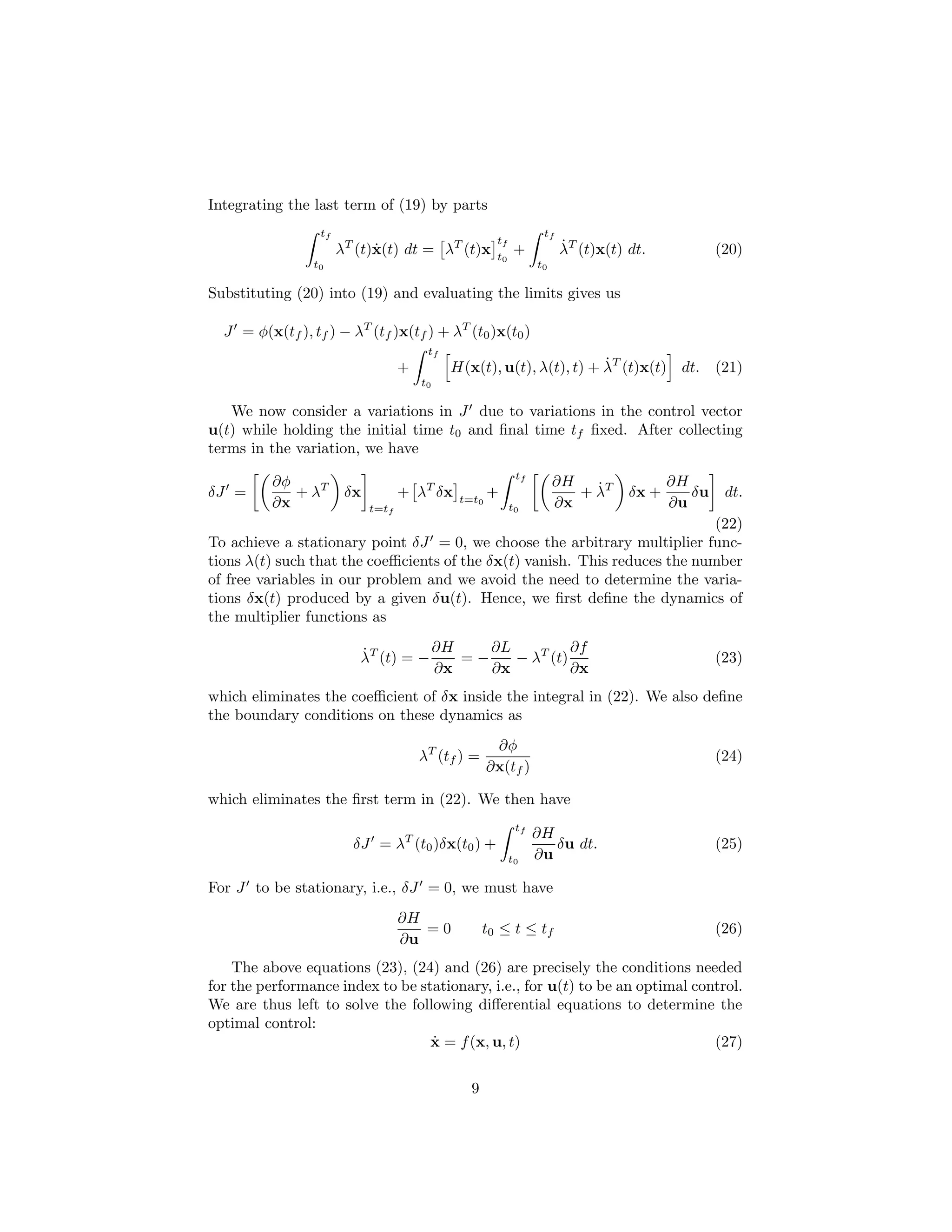 Integrating the last term of (19) by parts
                  tf                                               tf
                                                       tf
                       λT (t)x(t) dt = λT (t)x
                             ˙                              +           ˙
                                                                        λT (t)x(t) dt.            (20)
                                                       t0
                 t0                                               t0

Substituting (20) into (19) and evaluating the limits gives us

  J = φ(x(tf ), tf ) − λT (tf )x(tf ) + λT (t0 )x(t0 )
                                         tf
                                    +                                  ˙
                                              H(x(t), u(t), λ(t), t) + λT (t)x(t) dt. (21)
                                        t0

   We now consider a variations in J due to variations in the control vector
u(t) while holding the initial time t0 and ﬁnal time tf ﬁxed. After collecting
terms in the variation, we have
                                                             tf
          ∂φ                                                           ∂H   ˙             ∂H
δJ =         + λT       δx          + λT δx    t=t0
                                                      +                   + λT     δx +      δu    dt.
          ∂x                 t=tf                           t0         ∂x                 ∂u
                                                                             (22)
To achieve a stationary point δJ = 0, we choose the arbitrary multiplier func-
tions λ(t) such that the coeﬃcients of the δx(t) vanish. This reduces the number
of free variables in our problem and we avoid the need to determine the varia-
tions δx(t) produced by a given δu(t). Hence, we ﬁrst deﬁne the dynamics of
the multiplier functions as

                          ˙          ∂H    ∂L          ∂f
                          λT (t) = −    =−    − λT (t)                                            (23)
                                     ∂x    ∂x          ∂x
which eliminates the coeﬃcient of δx inside the integral in (22). We also deﬁne
the boundary conditions on these dynamics as
                                                       ∂φ
                                        λT (tf ) =                                                (24)
                                                      ∂x(tf )

which eliminates the ﬁrst term in (22). We then have
                                                             tf
                                                                  ∂H
                         δJ = λT (t0 )δx(t0 ) +                      δu dt.                       (25)
                                                            t0    ∂u

For J to be stationary, i.e., δJ = 0, we must have
                                    ∂H
                                       =0            t0 ≤ t ≤ tf                                  (26)
                                    ∂u
    The above equations (23), (24) and (26) are precisely the conditions needed
for the performance index to be stationary, i.e., for u(t) to be an optimal control.
We are thus left to solve the following diﬀerential equations to determine the
optimal control:
                                  ˙
                                  x = f (x, u, t)                              (27)


                                                 9
 