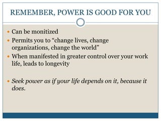 REMEMBER, POWER IS GOOD FOR YOUCan be monitizedPermits you to “change lives, change organizations, change the world”When manifested in greater control over your work life, leads to longevitySeek power as if your life depends on it, because it does.