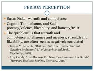 PERSON PERCEPTIONSusan Fiske:  warmth and competenceOsgood, Tannenbaum, and Suci:  potency/valence, likeability, and honesty/trustThe “problem” is that warmth and competence, intelligence and niceness, strength and likeability, are often seen as negatively correlatedTeresa M. Amabile, “Brilliant But Cruel:  Perceptions of Negative Evaluators” (J. of Experimental Social Psychology,1983)Amy Cuddy, “Just Because I’m Nice, Don’t Assume I’m Dumb” (Harvard Business Review, February, 2009)