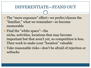 DIFFERENTIATE—STAND OUTThe “mere exposure” effect—we prefer/choose the “familiar,” what we remember—so become memorableFind the “white space”—the niche, activities, locations that may become important but that aren’t yet, so competition is less.  Then work to make your “location” valuableTake reasonable risks—don’t be afraid of rejection or setbacks