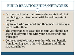 BUILD RELATIONSHIPS/NETWORKSDo the small tasks that no one else wants to do but that bring you into contact with lots of important peopleFigure out who you need and then meet—and stay in touch with—themThe importance of weak ties means you should not spend all of your time with your close friends and colleaguesConnect people/groups together who can benefit from knowing each other—brokerage and filling structural holes