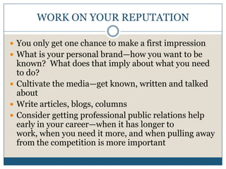 WORK ON YOUR REPUTATIONYou only get one chance to make a first impressionWhat is your personal brand—how you want to be known?  What does that imply about what you need to do?Cultivate the media—get known, written and talked aboutWrite articles, blogs, columnsConsider getting professional public relations help early in your career—when it has longer to work, when you need it more, and when pulling away from the competition is more important