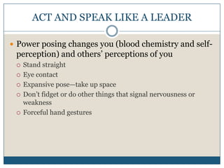 ACT AND SPEAK LIKE A LEADERPower posing changes you (blood chemistry and self-perception) and others’ perceptions of youStand straightEye contactExpansive pose—take up spaceDon’t fidget or do other things that signal nervousness or weaknessForceful hand gestures