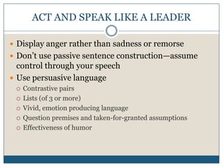 ACT AND SPEAK LIKE A LEADERDisplay anger rather than sadness or remorseDon’t use passive sentence construction—assume control through your speechUse persuasive languageContrastive pairsLists (of 3 or more)Vivid, emotion producing languageQuestion premises and taken-for-granted assumptionsEffectiveness of humor