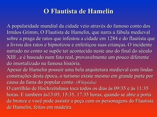O Flautista de Hamelin A popularidade mundial da cidade veio através do famoso conto dos Irmãos Grimm, O Flautista de Hamelin, que narra a fábula medieval sobre a praga de ratos que infestou a cidade em 1284 e do flautista que a livrou dos ratos e hipnotizou e enfeitiçou suas crianças. O incidente narrado no conto se supõe ter acontecido neste ano do final do século XIII , e é baseado num fato real, provavelmente um pouco diferente do imortalizado na famosa história. Apesar de Hamelin possuir uma bela arquitetura medieval com lindas construções desta época, o turismo existe mesmo em grande parte por causa da fama do popular conto.  (Wikipédia) O carrilhão de Hochzeitshaus toca todos os dias às 09:35 e às 11:35 horas. E também às13:05, 15:35, 17:35 horas, quando se abre a porta de bronze e você pode assistir a peça com os personagens do Flautista de Hamelin, feitos em madeira.  