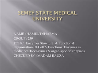 NAME : HAMENT SHARMA
GROUP : 239
TOPIC : Enzymes Structural & Functional
Organization Of Cell & Functions. Enzymes in
medicines. Isoenzymes & organ specific enzymes
CHECKED BY : MADAM RAUZA
 