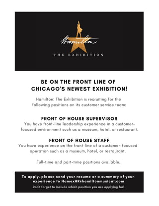 BE ON THE FRONT LINE OF
CHICAGO'S NEWEST EXHIBITION!
Hamilton: The Exhibition is recruiting for the
following positions on its customer service team:
You have front-line leadership experience in a customer-
focused environment such as a museum, hotel, or restaurant.
FRONT OF HOUSE SUPERVISOR
You have experience on the front-line of a customer-focused
operation such as a museum, hotel, or restaurant. 
Full-time and part-time positions available.
FRONT OF HOUSE STAFF
To apply, please send your resume or a summary of your
experience to HamexHR@hamiltonmusical.com
Don't forget to include which position you are applying for!
 