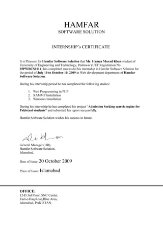 HAMFAR
                              SOFTWARE SOLUTION


                        INTERNSHIP’s CERTIFICATE


It is Pleasure for Hamfar Software Solution that Mr. Hamza Murad Khan student of
University of Engineering and Technology, Peshawar (UET Registration No
05PWBCS0114) has completed successful his internship in Hamfar Software Solution for
the period of July 10 to October 10, 2009 in Web development department of Hamfar
Software Solution.

During his internship period he has completed the following studies:

      1. Web Programming in PHP
      2. XAMMP Installation
      3. Windows Installation

During his internship he has completed his project “Admission Seeking search engine for
Pakistani students” and submitted his report successfully.

Hamfar Software Solution wishes his success in future.




General Manager (HR),
Hamfar Software Solution,
Islamabad.

Date of Issue: 20   October 2009
Place of Issue: Islamabad




OFFICE:
12-D 3rd Floor, SNC Center,
Fazl-e-Haq Road,Blue Area,
Islamabad, PAKISTAN.
 