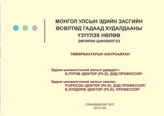 ТӨМӨРБААТАРЫН АЮУРСАЙХАН
Эрдэм шинжилгээний ажлын удирдагч:
Б.ПҮРЭВ /ДОКТОР (Ph.D), ДЭД ПРОФЕССОР/
Эрдэм шинжилгээний ажлын зөвлөх:
Р.ОРОСОО /ДОКТОР (Ph.D), ДЭД ПРОФЕССОР/
Б.ХУЛДОРЖ /ДОКТОР (Ph.D), ПРОФЕССОР/
УЛААНБААТАР ХОТ
2014 ОН
МОНГОЛ УЛСЫН ЭДИЙН ЗАСГИЙН
ӨСӨЛТӨД ГАДААД ХУДАЛДААНЫ
ҮЗҮҮЛЭХ НӨЛӨӨ
ЭМПИРИК ШИНЖИЛГЭЭ
 