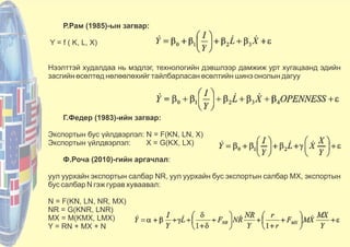 Р.Рам (1985)-ын загвар:
Y = f ( K, L, X)
Нээлттэй худалдаа нь мэдлэг, технологийн дэвшлээр дамжиж урт хугацаанд эдийн
засгийн өсөлтөд нөлөөлөхийг тайлбарласан өсөлтийн шинэ онолын дагуу
Г.Федер (1983)-ийн загвар:
Экспортын бус үйлдвэрлэл: N = F(KN, LN, X)
Экспортын үйлдвэрлэл: X = G(KX, LX)
Ф.Роча (2010)-гийн аргачлал:
уул уурхайн экспортын салбар NR, уул уурхайн бус экспортын салбар MX, экспортын
бус салбар N гэж гурав хуваавал:
N = F(KN, LN, NR, MX)
NR = G(KNR, LNR)
MX = M(KMX, LMX)
Y = RN + MX + N
 
