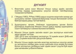 ДҮГНЭЛТ
1. Өсөлтийн шинэ онол Монгол Улсын хувьд эдийн засгийн
өсөлтөд гадаад худалдааны үзүүлэх нөлөөг тайлбарлахад
тохиромжтой байна.
2. Г.Федер (1983), Р.Рам (1985) нарын эндоген өсөлтийн загвар урт
хугацааны нөлөөг тодорхой байдлаар тооцох боломжийг олгож
байгаагаараа давуу талтай байна.
3. Худалдааны эрчим, Нийлмэл худалдааны эрчим болон
Долларын индексээр Монгол Улсын хувьд гадаад худалдааны
нээлттэй байдлыг хэмжих боломжтой байна.
4. Монгол Улсын эдийн засгийн өсөлт дэх экспортын өсөлтийн
эерэг нөлөөг тогтоов.
1981-2012 оны хугацаанд экспортын 10 хувийн өсөлт ДНБ-ний
0,8-1,2 хувийн өсөлтийг дагуулсан байна.
5. Монгол Улсын эдийн засгийн өсөлтөд экспортын үзүүлэх нөлөө
нь экспортын салбар дахь хүчин зүйлсийн илүү өндөр бүтээмж
болон экспортын салбарын нийт эдийн засагт үзүүлж буй эерэг
дам нөлөөнөөс улбаалж байна.
 