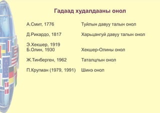 Гадаад худалдааны онол
А.Смит, 1776 Туйлын давуу талын онол
Д.Рикардо, 1817 Харьцангуй давуу талын онол
Э.Хекшер, 1919
Б.Олин, 1930 Хекшер-Олины онол
Ж.Тинберген, 1962 Таталцлын онол
П.Кругман (1979, 1991) Шинэ онол
 