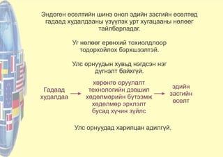 Эндоген өсөлтийн шинэ онол эдийн засгийн өсөлтөд
гадаад худалдааны үзүүлэх урт хугацааны нөлөөг
тайлбарладаг.
Уг нөлөөг ерөнхий тохиолдлоор
тодорхойлох бэрхшээлтэй.
Улс орнуудын хувьд нэгдсэн нэг
дүгнэлт байхгүй.
Улс орнуудад харилцан адилгүй.
Гадаад
худалдаа
хөрөнгө оруулалт
технологийн дэвшил
хөдөлмөрийн бүтээмж
хөдөлмөр эрхлэлт
бусад хүчин зүйлс
эдийн
засгийн
өсөлт
 