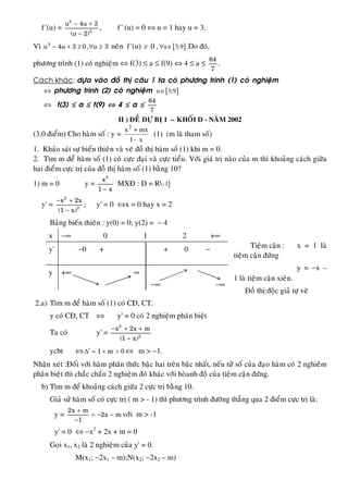 f '(u) =
2
2
u 4u 3
(u 2)
− +
−
, f ' (u) = 0 ⇔ u = 1 hay u = 3.
Vì − + ≥ ∀ ≥2
u 4u 3 0, u 3 neân f '(u) ≥ 0 , [ ]u 3;9∀ ∈ .Do ñoù,
phöông trình (1) coù nghieäm ⇔ f(3) ≤ a ≤ f(9) ⇔ 4 ≤ a ≤
64
7
.
Caùch khaùc: döïa vaøo ñoà thò caâu 1 ta coù phöông trình (1) coù nghieäm
⇔ phöông trình (2) coù nghieäm [ ]u 3;9∈
⇔ f(3) ≤ a ≤ f(9) ⇔ 4 ≤ a ≤
64
7
II ) ÑEÀ DÖÏ BÒ 1 – KHOÁI D - NAÊM 2002
(3,0 ñieåm) Cho haøm soá : y =
x1
mxx2
−
+
(1) (m laø tham soá)
1. Khaûo saùt söï bieán thieân vaø veõ ñoà thò haøm soá (1) khi m = 0.
2. Tìm m ñeå haøm soá (1) coù cöïc ñaïi vaø cöïc tieåu. Vôùi giaù trò naøo cuûa m thì khoaûng caùch giöõa
hai ñieåm cöïc trò cuûa ñoà thò haøm soá (1) baèng 10?
1) m = 0 y =
2
x
1 x−
MXÑ : D = R{ }1
y' =
2
2
x 2x
(1 x)
− +
−
; y' = 0 ⇔x = 0 hay x = 2
Baûng bieán thieân : y(0) = 0; y(2) = − 4
Tieäm caän : x = 1 laø
tieäm caän ñöùng
y = −x –
1 laø tieäm caän xieân.
Ñoà thò:ñoäc giaû töï veõ
2.a) Tìm m ñeå haøm soá (1) coù CÑ, CT.
y coù CÑ, CT ⇔ y' = 0 coù 2 nghieäm phaân bieät
Ta coù y' =
2
2
x 2x m
(1 x)
− + +
−
ycbt ⇔ ′∆ = + >1 m 0 ⇔ m > −1.
Nhaän xeùt :Ñoái vôùi haøm phaân thöùc baäc hai treân baäc nhaát, neáu töû soá cuûa ñaïo haøm coù 2 nghieâm
phaân bieät thì chaéc chaén 2 nghieäm ñoù khaùc vôùi hoøanh ñoä cuûa tieäm caän ñöùng.
b) Tìm m ñeå khoaûng caùch giöõa 2 cöïc trò baèng 10.
Giaû söû haøm soá coù cöïc trò ( m > - 1) thì phöông trình ñöôøng thaúng qua 2 ñieåm cöïc trò laø:
y =
2x m
2x m
1
+
= − −
−
vôùi m > -1
y' = 0 ⇔ −x2
+ 2x + m = 0
Goïi x1, x2 laø 2 nghieäm cuûa y' = 0.
M(x1; −2x1 – m);N(x2; −2x2 – m)
x −∞ 0 1 2 +∞
y' −0 + + 0 −
y +∞ ∞
−∞ −∞
 