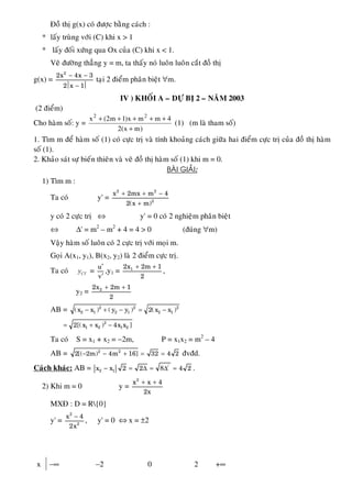 Ñoà thò g(x) coù ñöôïc baèng caùch :
* laáy truøng vôùi (C) khi x > 1
* laáy ñoái xöùng qua Ox cuûa (C) khi x < 1.
Veõ ñöôøng thaúng y = m, ta thaáy noù luoân luoân caét ñoà thò
g(x) =
2
2x 4x 3
2 x 1
− −
⏐ − ⏐
taïi 2 ñieåm phaân bieät ∀m.
IV ) KHOÁI A – DÖÏ BÒ 2 – NAÊM 2003
(2 ñieåm)
Cho haøm soá: y =
)mx(2
4mmx)1m2(x 22
+
+++++
(1) (m laø tham soá)
1. Tìm m ñeå haøm soá (1) coù cöïc trò vaø tính khoaûng caùch giöõa hai ñieåm cöïc trò cuûa ñoà thò haøm
soá (1).
2. Khaûo saùt söï bieán thieân vaø veõ ñoà thò haøm soá (1) khi m = 0.
BAØI GIAÛI:
1) Tìm m :
Ta coù y' =
2 2
2
x 2mx m 4
2(x m)
+ + −
+
y coù 2 cöïc trò ⇔ y' = 0 coù 2 nghieäm phaân bieät
⇔ ∆' = m2
– m2
+ 4 = 4 > 0 (ñuùng ∀m)
Vaäy haøm soá luoân coù 2 cöïc trò vôùi moïi m.
Goïi A(x1, y1), B(x2, y2) laø 2 ñieåm cöïc trò.
Ta coù CTy =
u
v
′
′
,y1 = 12x 2m 1
2
+ +
,
y2 = 22x 2m 1
2
+ +
AB = − + − = −2 2 2
2 1 2 1 2 1(x x ) ( y y ) 2(x x )
= + −2
1 2 1 22[(x x ) 4x x ]
Ta coù S = x1 + x2 = −2m, P = x1x2 = m2
– 4
AB = 2 2
2[( 2m) 4m 16] 32 4 2− − + = = ñvñd.
Caùch khaùc: AB = − = ∆ = ∆ =/
2 1x x 2 2 8 4 2 .
2) Khi m = 0 y =
2
x x 4
2x
+ +
MXÑ : D = R{0}
y' =
−2
2
x 4
2x
, y' = 0 ⇔ x = ±2
x −∞ −2 0 2 +∞
 