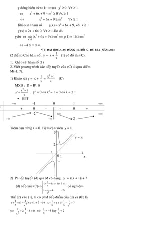 y ñoàng bieán treân (1; +∞)⇔ y' ≥ 0 ∀x ≥ 1
⇔ x2
+ 6x + 9 – m2
≥ 0 ∀x ≥ 1
⇔ x2
+ 6x + 9 ≥ m2
∀x ≥ 1
Khaûo saùt haøm soá g(x) = x2
+ 6x + 9, vôùi x ≥ 1
g'(x) = 2x + 6> 0, ∀x ≥ 1.Do ñoù
ycbt ⇔
x 1
min
≥
(x2
+ 6x + 9) ≥ m2
⇔ g(1) = 16 ≥ m2
⇔ −4 ≤ m ≤ 4.
V I ) ÑAÏI HOÏC, CAO ÑAÚNG - KHOÁI A - DÖÏ BÒ 2 - NAÊM 2004
(2 ñieåm) Cho haøm soá : y = x +
1
x
(1) coù ñoà thò (C).
1. Khaûo saùt haøm soá (1)
2. Vieát phöông trình caùc tieáp tuyeán cuûa (C) ñi qua ñieåm
M(-1; 7).
1) Khaûo saùt y = x +
1
x
=
2
x 1
x
+
(C)
MXÑ : D = R 0
2
x 1
y'
x
−
= , y’ = 0 ⇔ x2
– 1 = 0 ⇔ x = ± 1
• BBT
−∞ -1 0 1 +∞
' + 0 - - 0 +
−∞
-2 +∞
−∞ 2
+∞
Tieäm caän ñöùng x = 0. Tieäm caän xieân y = x.
2) Pt tieáp tuyeán (d) qua M coù daïng : y = k(x + 1) + 7
(d) tieáp xuùc (C)⇔
2
1
x k(x 1) 7 (1)
x
1
1 k (2)
x
⎧
+ = + +⎪⎪
⎨
⎪ − =
⎪⎩
coù nghieäm.
Theá (2) vaøo (1), ta coù pthñ tieáp ñieåm cuûa (d) vaø (C) laø
2
1 1
x (1 )(x 1) 7
x x
+ = − + + ⇔ 2
1 1 1
x x 1 7
x x x
+ = + − − +
⇔ 2
1 1
2. 8 0
xx
+ − = ⇔
1 1
4 hay 2
x x
= − =
-
-
1 x
y
y = x
0
2
 