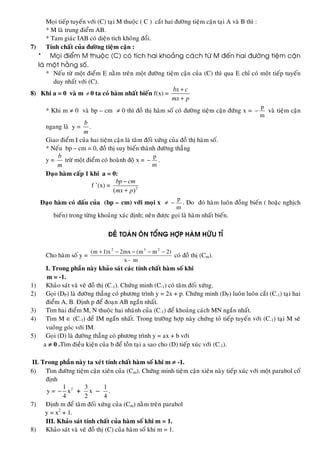 Moïi tieáp tuyeán vôùi (C) taïi M thuoäc ( C ) caét hai ñöôøng tieäm caän taïi A vaø B thì :
* M laø trung ñieåm AB.
* Tam giaùc IAB coù dieän tích khoâng ñoåi.
7) Tính chaát cuûa ñöôøng tieäm caän :
* Moïi ñieåm M thuoäc (C) coù tích hai khoaûng caùch töø M ñeán hai ñöôøng tieäm caän
laø moät haèng soá.
* Neáu töø moät ñieåm E naèm treân moät ñöôøng tieäm caän cuûa (C) thì qua E chæ coù moät tieáp tuyeán
duy nhaát vôùi (C).
8) Khi a = 0 vaø m ≠ 0 ta coù haøm nhaát bieán f(x) =
bx c
mx p
+
+
* Khi m ≠ 0 vaø bp – cm ≠ 0 thì ñoà thò haøm soá coù ñöôøng tieäm caän ñöùng x =
m
p
− vaø tieäm caän
ngang laø y =
b
m
.
Giao ñieåm I cuûa hai tieäm caän laø taâm ñoái xöùng cuûa ñoà thò haøm soá.
* Neáu bp – cm = 0, ñoà thò suy bieán thaønh ñöôøng thaúng
y =
b
m
tröø moät ñieåm coù hoaønh ñoä x =
m
p
− .
Ñaïo haøm caáp 1 khi a = 0:
f ’(x) = 2
( )
bp cm
mx p
−
+
Ñaïo haøm coù daáu cuûa (bp – cm) vôùi moïi x ≠
m
p
− . Do ñoù haøm luoân ñoàng bieán ( hoaëc nghòch
bieán) trong töøng khoaûng xaùc ñònh; neân ñöôïc goïi laø haøm nhaát bieán.
ÑEÀ TOAÙN OÂN TOÅNG HÔÏP HAØM HÖÕU TÆ
Cho haøm soá y =
mx
)2mm(mx2x)1m( 232
−
−−−−+
coù ñoà thò (Cm).
I. Trong phaàn naøy khaûo saùt caùc tính chaát haøm soá khi
m = -1.
1) Khaûo saùt vaø veõ ñoà thò (C-1). Chöùng minh (C-1) coù taâm ñoái xöùng.
2) Goïi (DP) laø ñöôøng thaúng coù phöông trình y = 2x + p. Chöùng minh (DP) luoân luoân caét (C-1) taïi hai
ñieåm A, B. Ñònh p ñeå ñoaïn AB ngaén nhaát.
3) Tìm hai ñieåm M, N thuoäc hai nhaùnh cuûa (C-1) ñeå khoaûng caùch MN ngaén nhaát.
4) Tìm M ∈ (C-1) ñeå IM ngaén nhaát. Trong tröôøng hôïp naøy chöùng toû tieáp tuyeán vôùi (C-1) taïi M seõ
vuoâng goùc vôùi IM.
5) Goïi (D) laø ñöôøng thaúng coù phöông trình y = ax + b vôùi
a ≠ 0 .Tìm ñieàu kieän cuûa b ñeå toàn taïi a sao cho (D) tieáp xuùc vôùi (C-1).
II. Trong phaàn naøy ta xeùt tính chaát haøm soá khi m ≠ -1.
6) Tìm ñöôøng tieäm caän xieân cuûa (Cm). Chöùng minh tieäm caän xieân naøy tieáp xuùc vôùi moät parabol coá
ñònh
y = 21
x
4
− +
3
x
2
–
1
4
.
7) Ñònh m ñeå taâm ñoái xöùng cuûa (Cm) naèm treân parabol
y = x2
+ 1.
III. Khaûo saùt tính chaát cuûa haøm soá khi m = 1.
8) Khaûo saùt vaø veõ ñoà thò (C) cuûa haøm soá khi m = 1.
 