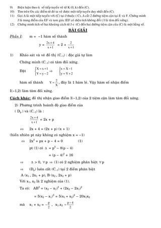 9) Bieän luaän theo k soá tieáp tuyeán veõ töø K (0, k) ñeán (C).
10) Tìm treân Ox caùc ñieåm töø ñoù ta veõ ñöôïc moät tieáp tuyeán duy nhaát ñeán (C).
11) Goïi ∆ laø moät tieáp tuyeán vôùi (C) taïi J thuoäc ( C), ∆ caét 2 ñöôøng tieäm caän taïi E vaø F. Chöùng minh
J laø trung ñieåm cuûa EF vaø tam giaùc IEF coù dieän tích khoâng ñoåi ( I laø taâm ñoái xöùng).
12) Chöùng minh tích soá hai khoaûng caùch töø J ∈ (C) ñeán hai ñöôøng tieäm caän cuûa (C) laø moät haèng soá.
BAØI GIAÛI
Phaàn I: m = –1 haøm soá thaønh
y =
2x 4
x 1
+
+
= 2 +
2
x 1+
1) Khaûo saùt vaø veõ ñoà thò (C–1) : ñoäc giaû töï laøm
Chöùng minh (C–1) coù taâm ñoái xöùng.
Ñaët
X x 1
Y y 2
= +⎧
⎨
= −⎩
⇒
x X 1
y Y 2
= −⎧
⎨
= +⎩
haøm soá thaønh
2
Y
X
= , ñaây laø 1 haøm leû. Vaäy haøm soá nhaän ñieåm
I(–1,2) laøm taâm ñoái xöùng.
Caùch khaùc: ñoà thò nhaän giao ñieåm I(–1,2) cuûa 2 tieäm caän laøm taâm ñoái xöùng.
2) Phöông trình hoaønh ñoä giao ñieåm cuûa
( Dp ) vaø (C–1) laø :
2x 4
x 1
+
+
= 2x + p
⇔ 2x + 4 = (2x + p) (x + 1)
(hieån nhieân pt naøy khoâng coù nghieäm x = –1)
⇔ 2x2
+ px + p – 4 = 0 (1)
pt (1) coù ∆ = p2
– 8(p – 4)
= (p – 4)2
+ 16
⇒ ∆ > 0, ∀ p ⇒ (1) coù 2 nghieäm phaân bieät ∀ p
⇒ (Dp) luoân caét (C–1) taïi 2 ñieåm phaân bieät
A (x1 , 2x1 + p), B (x2 , 2x2 + p)
Vôùi x1, x2 laø 2 nghieäm cuûa (1).
Ta coù: AB2
= (x2 – x1)2
+ (2x2 – 2x1)2
= 5(x2 – x1)2
= 5(x1 + x2)2
– 20x1x2
maø x1 + x2 =
p
2
− , x1.x2
p 4
2
−
=
 