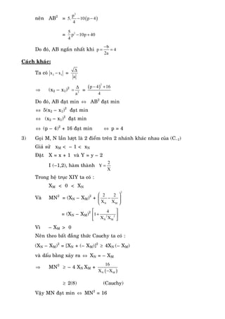 neân AB2
= ( )
2
p
5. 10 p 4
4
− −
= 25
p 10p 40
4
− +
Do ñoù, AB ngaén nhaát khi
b
p 4
2a
−
= =
Caùch khaùc:
Ta coù 2 1x x− =
a
∆
⇒ (x2 – x1)2
2
a
∆
= =
( )
2
p 4 16
4
− +
Do ñoù, AB ñaït min ⇔ AB2
ñaït min
⇔ 5(x2 – x1)2
ñaït min
⇔ (x2 – x1)2
ñaït min
⇔ (p – 4)2
+ 16 ñaït min ⇔ p = 4
3) Goïi M, N laàn löôït laø 2 ñieåm treân 2 nhaùnh khaùc nhau cuûa (C–1)
Giaû söû xM < – 1 < xN
Ñaët X = x + 1 vaø Y = y – 2
I (–1,2), haøm thaønh
2
Y
X
=
Trong heä truïc XIY ta coù :
XM < 0 < XN
Vaø MN2
= (XN – XM)2
+
2
N M
2 2
X X
⎛ ⎞
−⎜ ⎟
⎝ ⎠
= (XN – XM)2
2 2
N M
4
1
X X
⎡ ⎤
+⎢ ⎥
⎣ ⎦
Vì – XM > 0
Neân theo baát ñaúng thöùc Cauchy ta coù :
(XN – XM)2
= [XN + (– XM)]2
≥ 4XN (– XM)
vaø daáu baèng xaûy ra ⇔ XN = – XM
⇒ MN2
≥ – 4 XN XM +
( )N M
16
X X−
≥ 2(8) (Cauchy)
Vaäy MN ñaït min ⇔ MN2
= 16
 