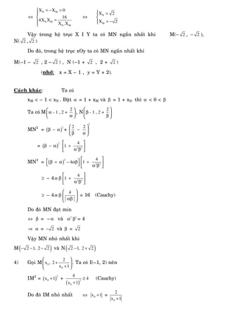 ⇔
N M
N M
N M
X X 0
16
4X X
X .X
= − >⎧
⎪
⎨
=⎪
⎩
⇔ N
M
X 2
X 2
⎧ =⎪
⎨
= −⎪⎩
Vaäy trong heä truïc X I Y ta coù MN ngaén nhaát khi M(– 2 , – 2 ),
N( 2 , 2 )
Do ñoù, trong heä truïc xOy ta coù MN ngaén nhaát khi
M(–1 – 2 , 2 – 2 ) , N (–1 + 2 , 2 + 2 )
(nhôù: x = X – 1 , y = Y + 2).
Caùch khaùc: Ta coù
xM < – 1 < xN . Ñaët α = 1 + xM vaø β = 1 + xN thì α < 0 < β
Ta coù M
2
- 1 , 2 +
⎛ ⎞
α⎜ ⎟
α⎝ ⎠
, N
2
- 1 , 2 +
⎛ ⎞
β⎜ ⎟
β⎝ ⎠
MN2
= ( )
2
β − α +
2
2 2⎛ ⎞
−⎜ ⎟
β α⎝ ⎠
= ( )
2
β − α 2 2
4
1
⎡ ⎤
+⎢ ⎥α β⎣ ⎦
MN2
= ( )
2
4⎡ ⎤β + α − αβ
⎣ ⎦ 2 2
4
1
⎡ ⎤
+⎢ ⎥α β⎣ ⎦
≥ – 4α β 2 2
4
1
⎡ ⎤
+⎢ ⎥α β⎣ ⎦
≥ – 4α β
4⎛ ⎞
⎜ ⎟⎜ ⎟αβ⎝ ⎠
= 16 (Cauchy)
Do ñoù MN ñaït min
⇔ β = –α vaø 2
α 2
β = 4
⇒ α = 2− vaø β = 2
Vaäy MN nhoû nhaát khi
M( )2 1, 2 2− − − vaø N( )2 1, 2 2− +
4) Goïi M 0
0
2
x , 2
x 1
⎛ ⎞
+⎜ ⎟
+⎝ ⎠
. Ta coù I(–1, 2) neân
IM2
= ( )
2
0x 1+ +
( )
2
0
4
4
x 1
≥
+
(Cauchy)
Do ñoù IM nhoû nhaát ⇔ 0x 1+ =
0
2
x 1+
 