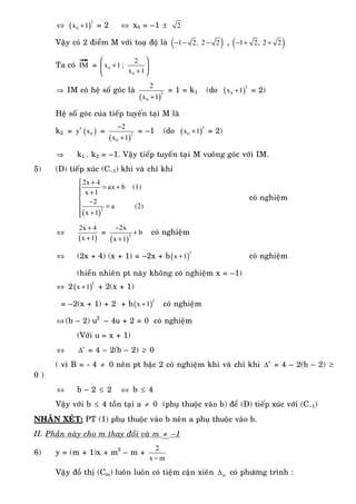 ⇔ ( )
2
0x 1+ = 2 ⇔ x0 = –1 ± 2
Vaäy coù 2 ñieåm M vôùi toaï ñoä laø ( )1 2, 2 2− − − , ( )1 2, 2 2− + +
Ta coù IM
uuur
=
⎛ ⎞
+⎜ ⎟
+⎝ ⎠
0
0
2
x 1 ;
x 1
⇒ IM coù heä soá goùc laø
( )
2
0
2
x 1+
= 1 = k1 (do ( )
2
0x 1+ = 2)
Heä soá goùc cuûa tieáp tuyeán taïi M laø
k2 = y′ ( )0x =
( )
2
0
2
x 1
−
+
= –1 (do ( )
2
0x 1+ = 2)
⇒ k1 . k2 = –1. Vaäy tieáp tuyeán taïi M vuoâng goùc vôùi IM.
5) (D) tieáp xuùc (C–1) khi vaø chæ khi
( )
2
2x 4
ax b (1)
x 1
2
a (2)
x 1
+⎧
= +⎪ +⎪
⎨ −
⎪ =
+⎪⎩
coù nghieäm
⇔
( )
2x 4
x 1
+
+
=
( )
2
2x
b
x 1
−
+
+
coù nghieäm
⇔ (2x + 4) (x + 1) = –2x + b( )
2
x 1+ coù nghieäm
(hieån nhieân pt naøy khoâng coù nghieäm x = –1)
⇔ 2( )
2
x 1+ + 2(x + 1)
= –2(x + 1) + 2 + b( )
2
x 1+ coù nghieäm
⇔ (b – 2) u2
– 4u + 2 = 0 coù nghieäm
(Vôùi u = x + 1)
⇔ ′∆ = 4 – 2(b – 2) ≥ 0
( vì B = - 4 ≠ 0 neân pt baäc 2 coù nghieäm khi vaø chæ khi ′∆ = 4 – 2(b – 2) ≥
0 )
⇔ b – 2 ≤ 2 ⇔ b ≤ 4
Vaäy vôùi b ≤ 4 toàn taïi a ≠ 0 (phuï thuoäc vaøo b) ñeå (D) tieáp xuùc vôùi (C–1)
NHAÄN XEÙT: PT (1) phuï thuoäc vaøo b neân a phuï thuoäc vaøo b.
II. Phaàn naøy cho m thay ñoåi vaø m ≠ –1
6) y = (m + 1)x + m2
– m +
2
x m−
Vaäy ñoà thò (Cm) luoân luoân coù tieäm caän xieân m∆ coù phöông trình :
 