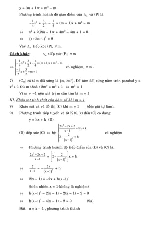 y = (m + 1)x + m2
– m
Phöông trình hoaønh ñoä giao ñieåm cuûa m∆ vaø (P) laø
21
x
4
− +
3
x
2
–
1
4
= (m + 1)x + m2
– m
⇔ x2
+ 2(2m – 1)x + 4m2
– 4m + 1 = 0
⇔ ( )
2
x 2m 1+ − = 0
Vaäy m∆ tieáp xuùc (P), ∀ m.
Caùch khaùc: m∆ tieáp xuùc (P), ∀ m
⇔
⎧
− + − = + + −⎪⎪
⎨
−⎪ + = +
⎪⎩
2 21 3 1
x x (m 1)x m m
4 2 4
1 3
x m 1
2 2
coù nghieäm, ∀ m .
7) (Cm) coù taâm ñoái xöùng laø ( )2
m, 2m . Ñeå taâm ñoái xöùng naèm treân parabol y =
x2
+ 1 thì m thoaû : 2m2
= m2
+ 1 ⇔ m2
= 1
Vì m ≠ –1 neân giaù trò m caàn tìm laø m = 1
III. Khaûo saùt tính chaát cuûa haøm soá khi m = 1
8) Khaûo saùt vaø veõ ñoà thò (C) khi m = 1 (ñoäc giaû töï laøm).
9) Phöông trình tieáp tuyeán veõ töø K (0, k) ñeán (C) coù daïng:
y = hx + k (D)
(D) tieáp xuùc (C) ⇔ heä
( )
2
2
2x 2x 2
hx k
x 1
2
2 h
x 1
⎧ − +
= +⎪ −⎪
⎨
⎪ − =
⎪ −⎩
coù nghieäm
⇒ Phöông trình hoaønh ñoä tieáp ñieåm cuûa (D) vaø (C) laø:
2
2x 2x 2
x 1
− +
−
=
( )
2
2
2
x 1
⎡ ⎤
−⎢ ⎥
−⎢ ⎥⎣ ⎦
x + h
⇔
2
x 1−
=
( )
2
2x
x 1
−
−
+ h
⇔ 2(x – 1) = –2x + h( )
2
x 1−
(hieån nhieân x = 1 khoâng laø nghieäm)
⇔ h( )
2
x 1− – 2(x – 1) – 2(x – 1) – 2 = 0
⇔ h( )
2
x 1− – 4(x – 1) – 2 = 0 (9a)
Ñaët u = x – 1 , phöông trình thaønh
 