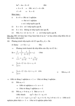 hu2
– 4u – 2 = 0 (9b)
+ h ≠ 0 ⇒ (9b) coù ′∆ = 4 + 2h
′∆ > 0 ⇔ h > –2
Bieän luaän :
i) h = 0 ⇒ (9b) coù 1 nghieäm
⇒ (9a) coù 1 nghieäm
⇒ coù 1 tieáp tuyeán qua K.
ii) h = –2⇒ coù 1 tieáp tuyeán qua K.
iii) h < –2⇒ khoâng coù tieáp tuyeán naøo qua K.
iv) Neáu h > –2 vaø h ≠ 0 ⇒ coù 2 tieáp tuyeán qua K.
Ghi chuù: Ñoái vôùi haøm baäc 3 hay haøm höõu tæ ta coù: “ coù bao nhieâu tieáp ñieåm thì coù
baáy nhieâu tieáp tuyeán”.
10) Phöông trình tieáp tuyeán vôùi (C) qua E( )0x ,0 ∈ Ox
coù daïng : y = h( )0x x− (D0)
⇒ Phöông trình hoaønh ñoä tieáp ñieåm cuûa (D0) vaø (C) laø :
2x +
2
x 1−
=
( )
2
2
2
x 1
⎡ ⎤
−⎢ ⎥
−⎢ ⎥⎣ ⎦
( )0x x− (10a)
⇔
1
x 1−
=
( )
2
x
x 1
−
−
0x− +
( )
0
2
x
x 1−
⇔
( ) ( )
2
0 0x x 1 x 1 x x 0
x 1
⎧ − + − + − =⎪
⎨
≠⎪⎩
⇔
( ) ( )⎧ − + − + − =⎪
⎨
≠⎪⎩
2
0 0x x 1 2 x 1 1 x 0 (10b)
x 1
i) Neáu x0 = 0
⇒ (10b) coù ñuùng 1 nghieäm x ≠ 1 ⇒ (10a) coù ñuùng 1 nghieäm .
ii) Neáu x0 = 1
⇒ (10b) coù nghieäm x = 1∨ x = –1
⇒ (10a) coù ñuùng 1 nghieäm x = –1
iii) Neáu x0 ≠ 0 vaø x0 ≠ 1. Ñaët u = x –1
(10b) thaønh x0u2
+ 2u + 1 – x0 = 0
coù ′∆ = 1 – x0 ( )01 x− = x0
2
– x0 + 1 > 0, ∀ x0 (≠ 0 vaø ≠ 1) ⇒ (10b) coù 2
nghieäm phaân bieät x ≠ 1 ⇒ (10a) coù 2 nghieäm phaân bieät.
 