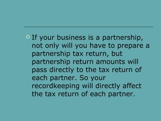  If your business is a partnership,
not only will you have to prepare a
partnership tax return, but
partnership return amounts will
pass directly to the tax return of
each partner. So your
recordkeeping will directly affect
the tax return of each partner.
 