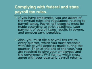 Complying with federal and state
payroll tax rules.
 If you have employees, you are aware of
the myriad rules and regulations relating to
payroll taxes. Payroll tax deposits must be
made according to strict deadlines. Late
payment of payroll taxes results in severe,
and unnecessary, penalties.
 Also, you must file a payroll tax return
every quarter, which you must reconcile
with the payroll deposits made during the
quarter. Then at the end of the year, you
are required to give your employees and
the government W-2 forms, which must
agree with your quarterly payroll returns.
 