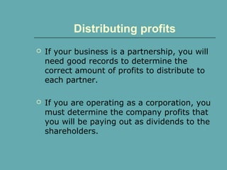 Distributing profits
 If your business is a partnership, you will
need good records to determine the
correct amount of profits to distribute to
each partner.
 If you are operating as a corporation, you
must determine the company profits that
you will be paying out as dividends to the
shareholders.
 