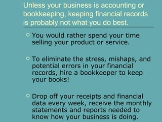Unless your business is accounting or
bookkeeping, keeping financial records
is probably not what you do best.
 You would rather spend your time
selling your product or service.
 To eliminate the stress, mishaps, and
potential errors in your financial
records, hire a bookkeeper to keep
your books!
 Drop off your receipts and financial
data every week, receive the monthly
statements and reports needed to
know how your business is doing.
 