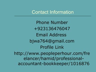 Contact Information
Phone Number
+923136476047
Email Address
bjwa764@gmail.com
Profile Link
http://www.peopleperhour.com/fre
elancer/hamid/professional-
accountant-bookkeeper/1016876
 