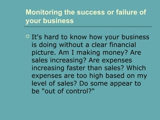 Monitoring the success or failure of
your business
 It's hard to know how your business
is doing without a clear financial
picture. Am I making money? Are
sales increasing? Are expenses
increasing faster than sales? Which
expenses are too high based on my
level of sales? Do some appear to
be "out of control?"
 