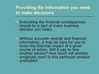 Providing the information you need
to make decisions
 Evaluating the financial consequences
should be a part of every business
decision you make.
 Without accurate records and financial
information, it may be hard for you to
know the financial impact of a given
course of action. Will it pay to hire
another person? How much will another
employee cost? Is this particular product
profitable?
 