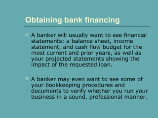 Obtaining bank financing
 A banker will usually want to see financial
statements: a balance sheet, income
statement, and cash flow budget for the
most current and prior years, as well as
your projected statements showing the
impact of the requested loan.
 A banker may even want to see some of
your bookkeeping procedures and
documents to verify whether you run your
business in a sound, professional manner.
 
