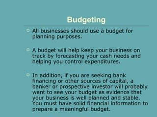 Budgeting
 All businesses should use a budget for
planning purposes.
 A budget will help keep your business on
track by forecasting your cash needs and
helping you control expenditures.
 In addition, if you are seeking bank
financing or other sources of capital, a
banker or prospective investor will probably
want to see your budget as evidence that
your business is well planned and stable.
You must have solid financial information to
prepare a meaningful budget.
 
