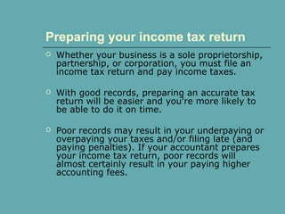 Preparing your income tax return
 Whether your business is a sole proprietorship,
partnership, or corporation, you must file an
income tax return and pay income taxes.
 With good records, preparing an accurate tax
return will be easier and you're more likely to
be able to do it on time.
 Poor records may result in your underpaying or
overpaying your taxes and/or filing late (and
paying penalties). If your accountant prepares
your income tax return, poor records will
almost certainly result in your paying higher
accounting fees.
 