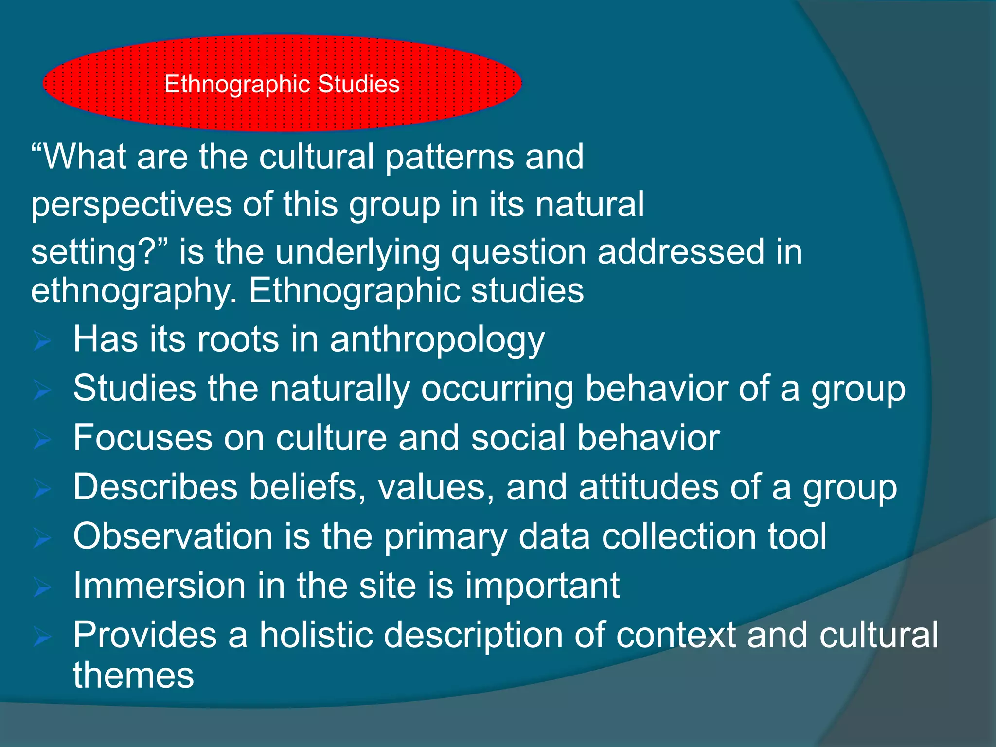 “What are the cultural patterns and
perspectives of this group in its natural
setting?” is the underlying question addressed in
ethnography. Ethnographic studies
 Has its roots in anthropology
 Studies the naturally occurring behavior of a group
 Focuses on culture and social behavior
 Describes beliefs, values, and attitudes of a group
 Observation is the primary data collection tool
 Immersion in the site is important
 Provides a holistic description of context and cultural
themes
Ethnographic Studies
 
