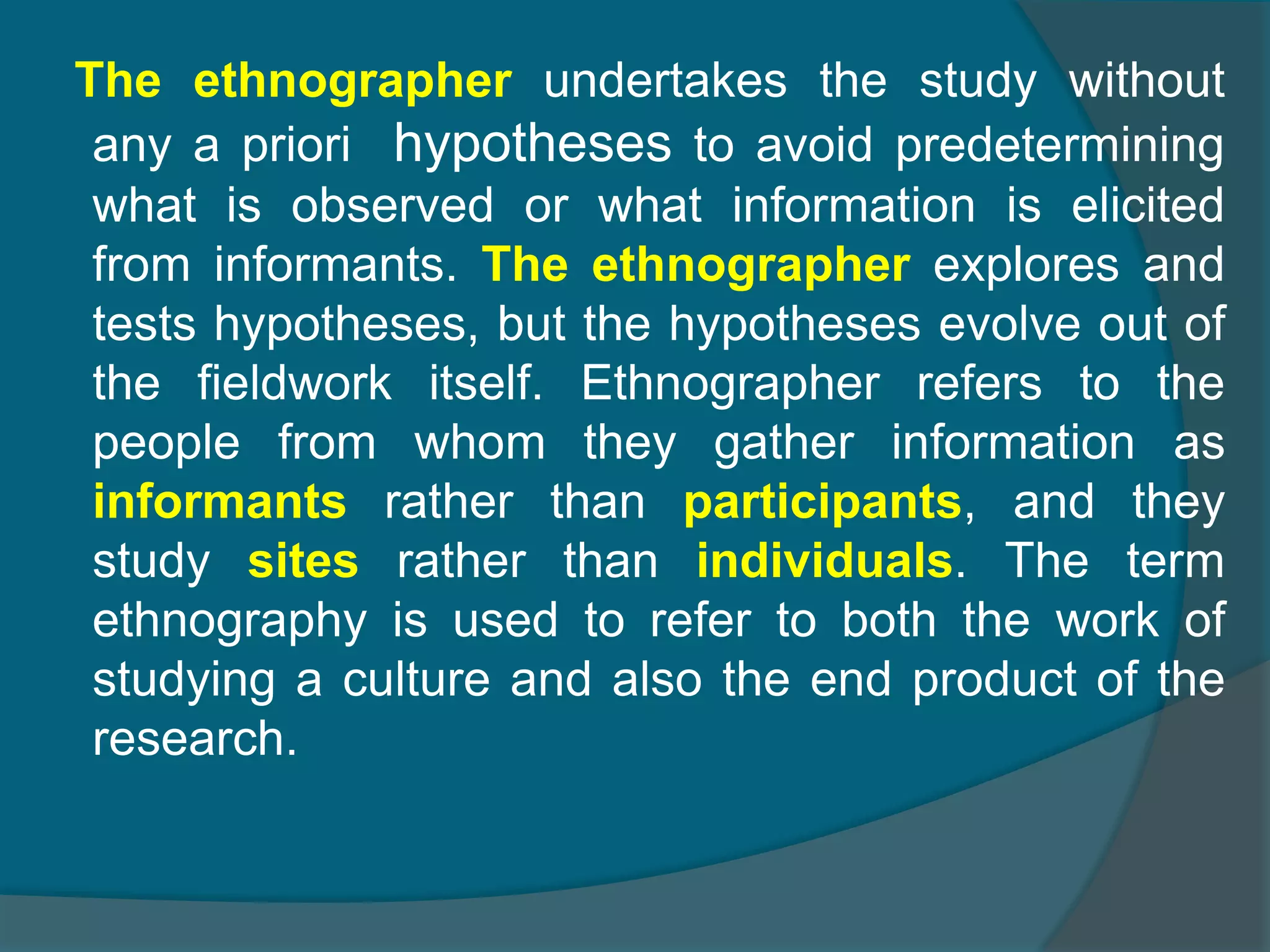 The ethnographer undertakes the study without
any a priori hypotheses to avoid predetermining
what is observed or what information is elicited
from informants. The ethnographer explores and
tests hypotheses, but the hypotheses evolve out of
the fieldwork itself. Ethnographer refers to the
people from whom they gather information as
informants rather than participants, and they
study sites rather than individuals. The term
ethnography is used to refer to both the work of
studying a culture and also the end product of the
research.
 