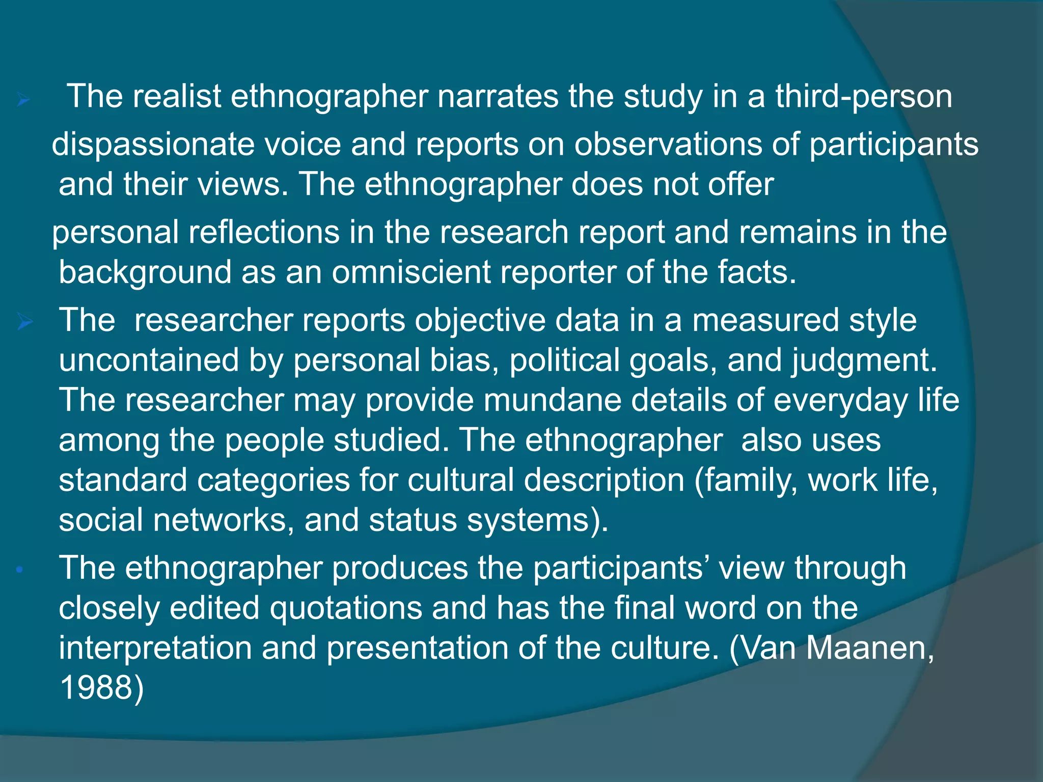  The realist ethnographer narrates the study in a third-person
dispassionate voice and reports on observations of participants
and their views. The ethnographer does not offer
personal reflections in the research report and remains in the
background as an omniscient reporter of the facts.
 The researcher reports objective data in a measured style
uncontained by personal bias, political goals, and judgment.
The researcher may provide mundane details of everyday life
among the people studied. The ethnographer also uses
standard categories for cultural description (family, work life,
social networks, and status systems).
• The ethnographer produces the participants’ view through
closely edited quotations and has the final word on the
interpretation and presentation of the culture. (Van Maanen,
1988)
 