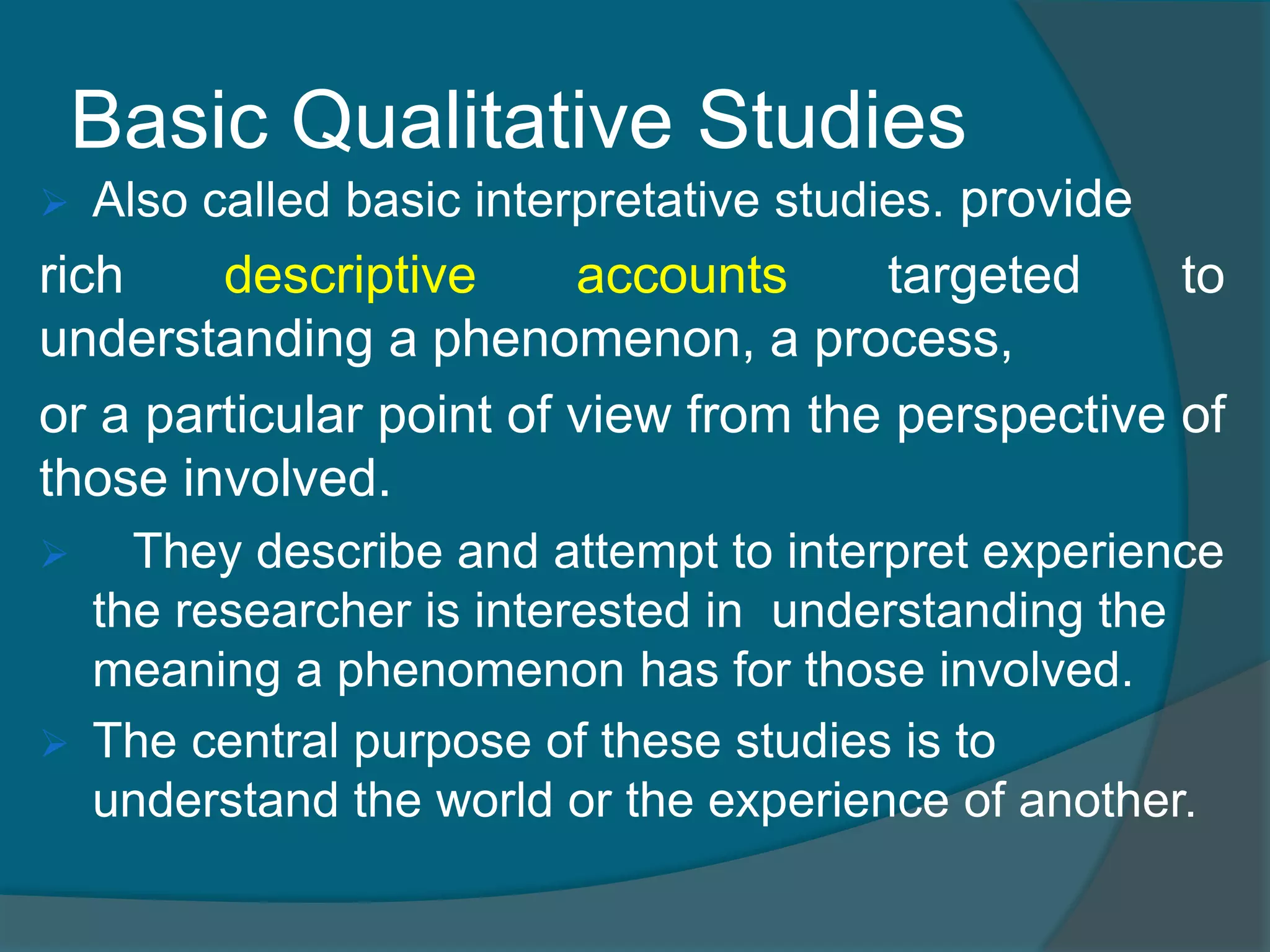 Basic Qualitative Studies
 Also called basic interpretative studies. provide
rich descriptive accounts targeted to
understanding a phenomenon, a process,
or a particular point of view from the perspective of
those involved.
 They describe and attempt to interpret experience
the researcher is interested in understanding the
meaning a phenomenon has for those involved.
 The central purpose of these studies is to
understand the world or the experience of another.
 