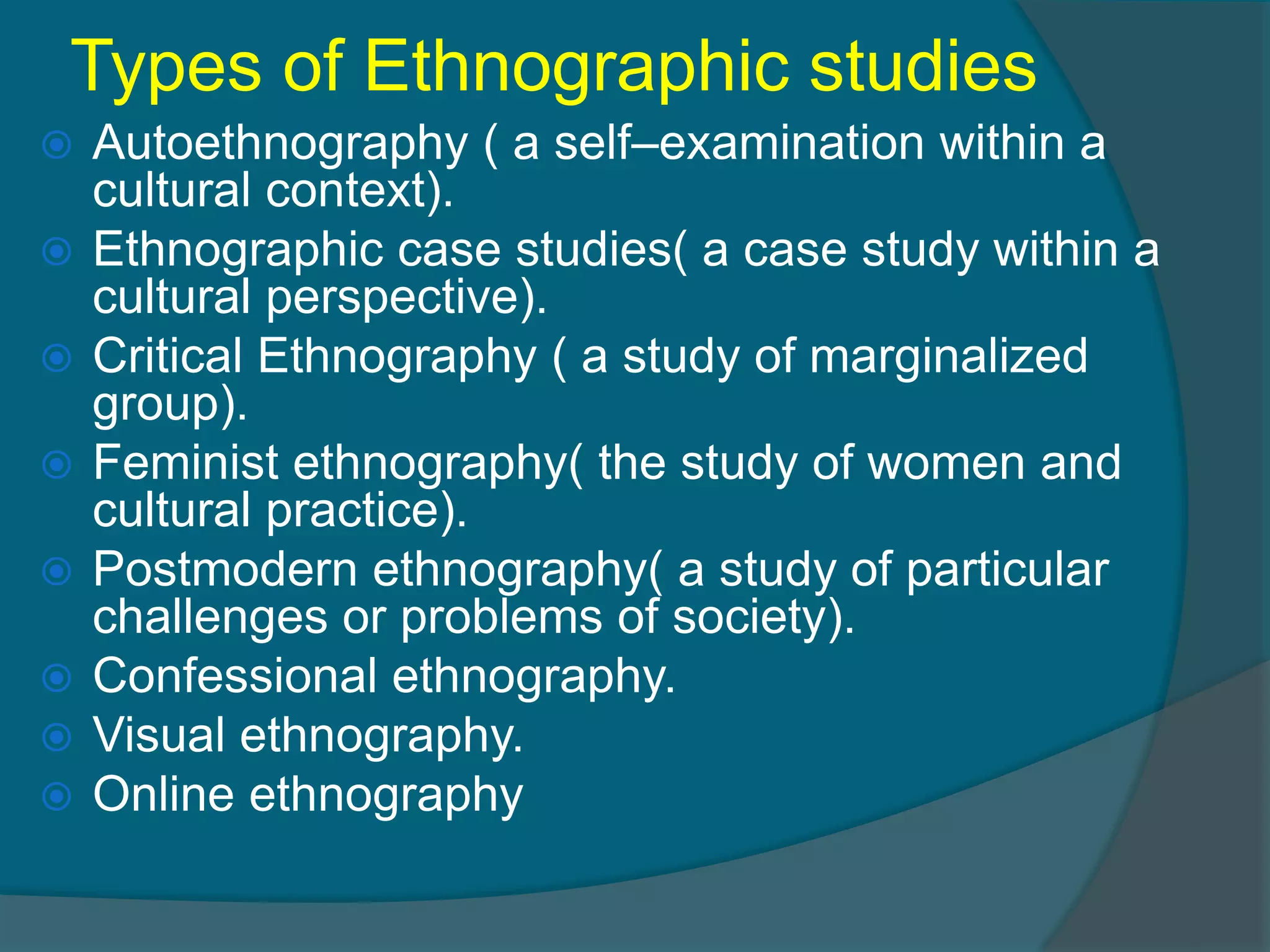 Types of Ethnographic studies
 Autoethnography ( a self–examination within a
cultural context).
 Ethnographic case studies( a case study within a
cultural perspective).
 Critical Ethnography ( a study of marginalized
group).
 Feminist ethnography( the study of women and
cultural practice).
 Postmodern ethnography( a study of particular
challenges or problems of society).
 Confessional ethnography.
 Visual ethnography.
 Online ethnography
 