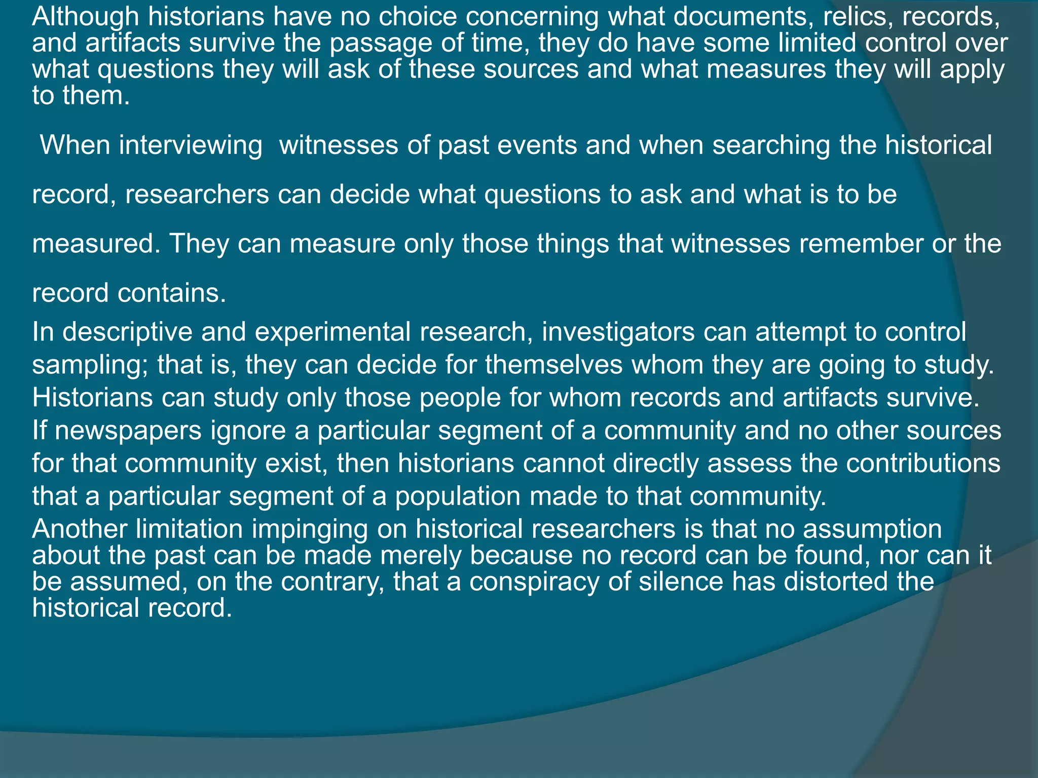 Although historians have no choice concerning what documents, relics, records,
and artifacts survive the passage of time, they do have some limited control over
what questions they will ask of these sources and what measures they will apply
to them.
When interviewing witnesses of past events and when searching the historical
record, researchers can decide what questions to ask and what is to be
measured. They can measure only those things that witnesses remember or the
record contains.
In descriptive and experimental research, investigators can attempt to control
sampling; that is, they can decide for themselves whom they are going to study.
Historians can study only those people for whom records and artifacts survive.
If newspapers ignore a particular segment of a community and no other sources
for that community exist, then historians cannot directly assess the contributions
that a particular segment of a population made to that community.
Another limitation impinging on historical researchers is that no assumption
about the past can be made merely because no record can be found, nor can it
be assumed, on the contrary, that a conspiracy of silence has distorted the
historical record.
 