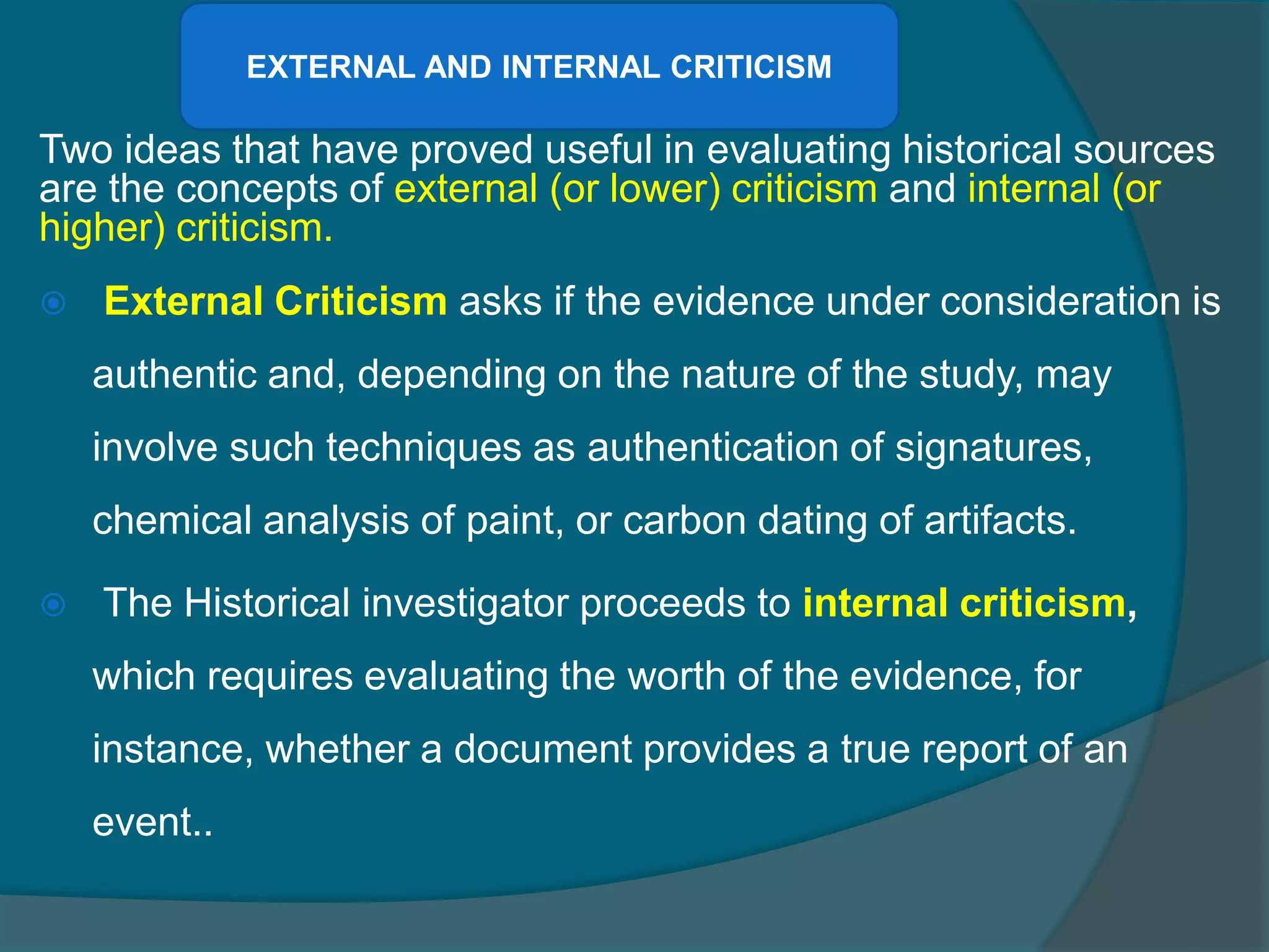 Two ideas that have proved useful in evaluating historical sources
are the concepts of external (or lower) criticism and internal (or
higher) criticism.
 External Criticism asks if the evidence under consideration is
authentic and, depending on the nature of the study, may
involve such techniques as authentication of signatures,
chemical analysis of paint, or carbon dating of artifacts.
 The Historical investigator proceeds to internal criticism,
which requires evaluating the worth of the evidence, for
instance, whether a document provides a true report of an
event..
EXTERNAL AND INTERNAL CRITICISM
 