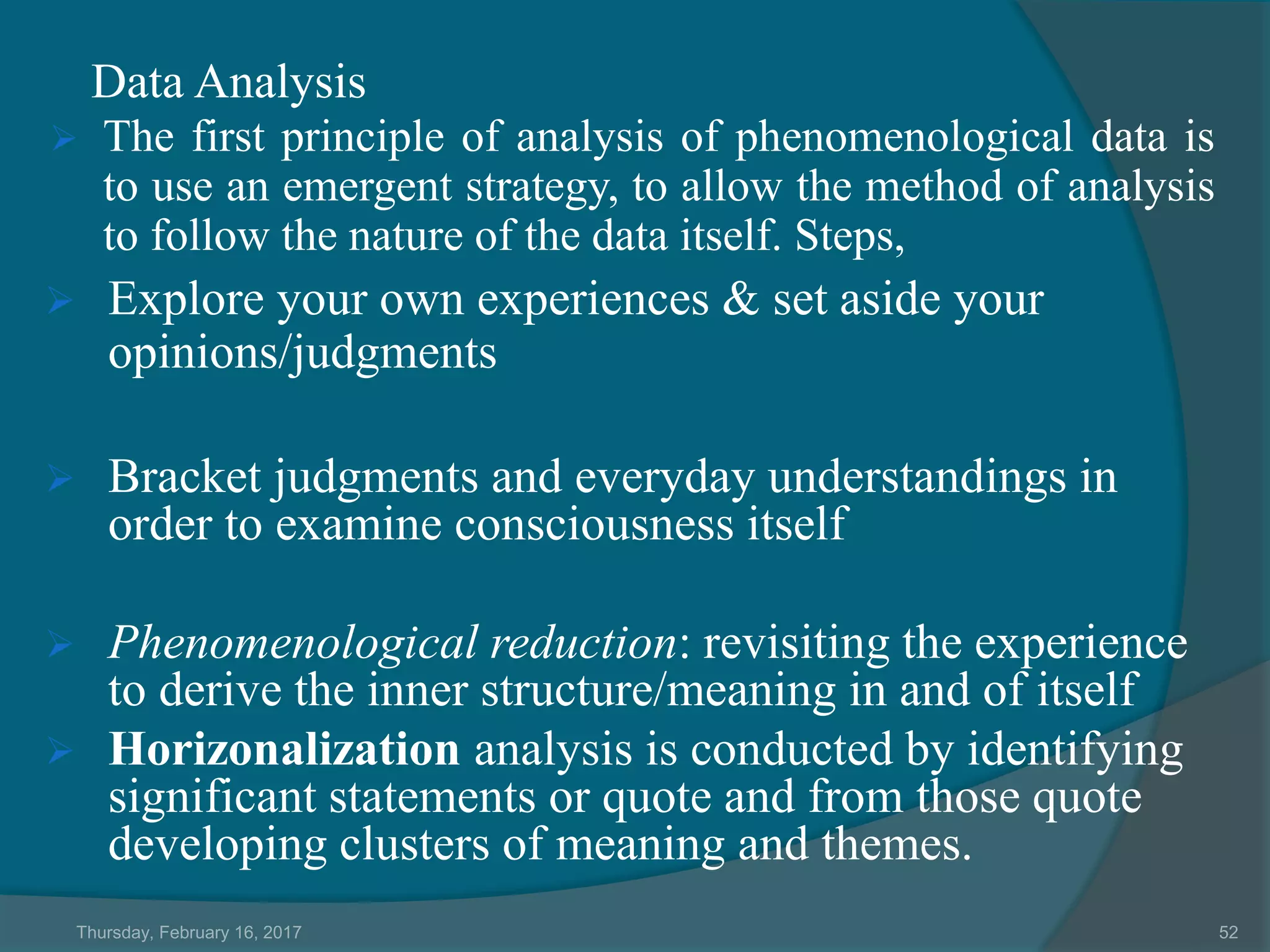 Data Analysis
 The first principle of analysis of phenomenological data is
to use an emergent strategy, to allow the method of analysis
to follow the nature of the data itself. Steps,
 Explore your own experiences & set aside your
opinions/judgments
 Bracket judgments and everyday understandings in
order to examine consciousness itself
 Phenomenological reduction: revisiting the experience
to derive the inner structure/meaning in and of itself
 Horizonalization analysis is conducted by identifying
significant statements or quote and from those quote
developing clusters of meaning and themes.
Thursday, February 16, 2017 52
 