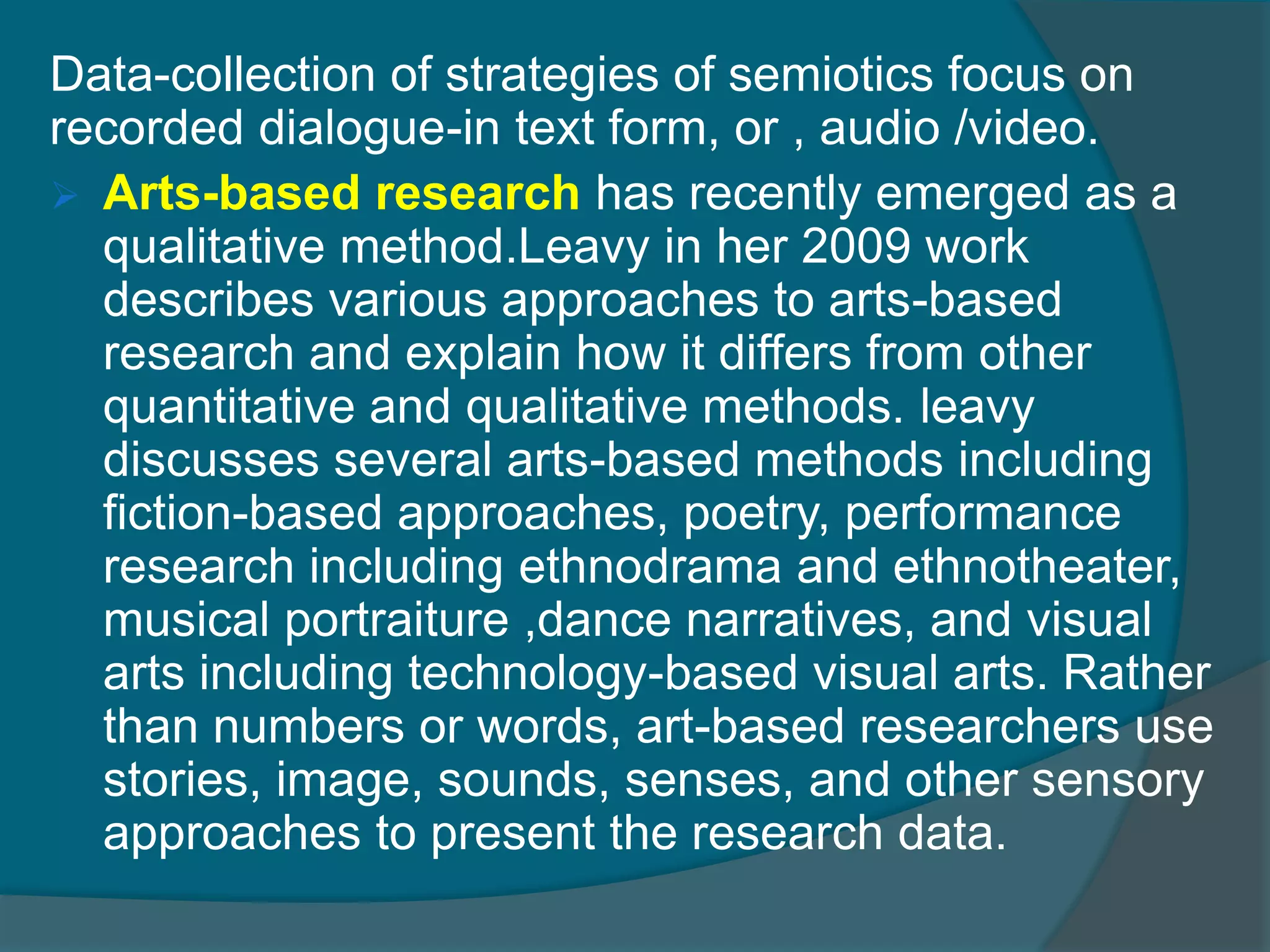Data-collection of strategies of semiotics focus on
recorded dialogue-in text form, or , audio /video.
 Arts-based research has recently emerged as a
qualitative method.Leavy in her 2009 work
describes various approaches to arts-based
research and explain how it differs from other
quantitative and qualitative methods. leavy
discusses several arts-based methods including
fiction-based approaches, poetry, performance
research including ethnodrama and ethnotheater,
musical portraiture ,dance narratives, and visual
arts including technology-based visual arts. Rather
than numbers or words, art-based researchers use
stories, image, sounds, senses, and other sensory
approaches to present the research data.
 