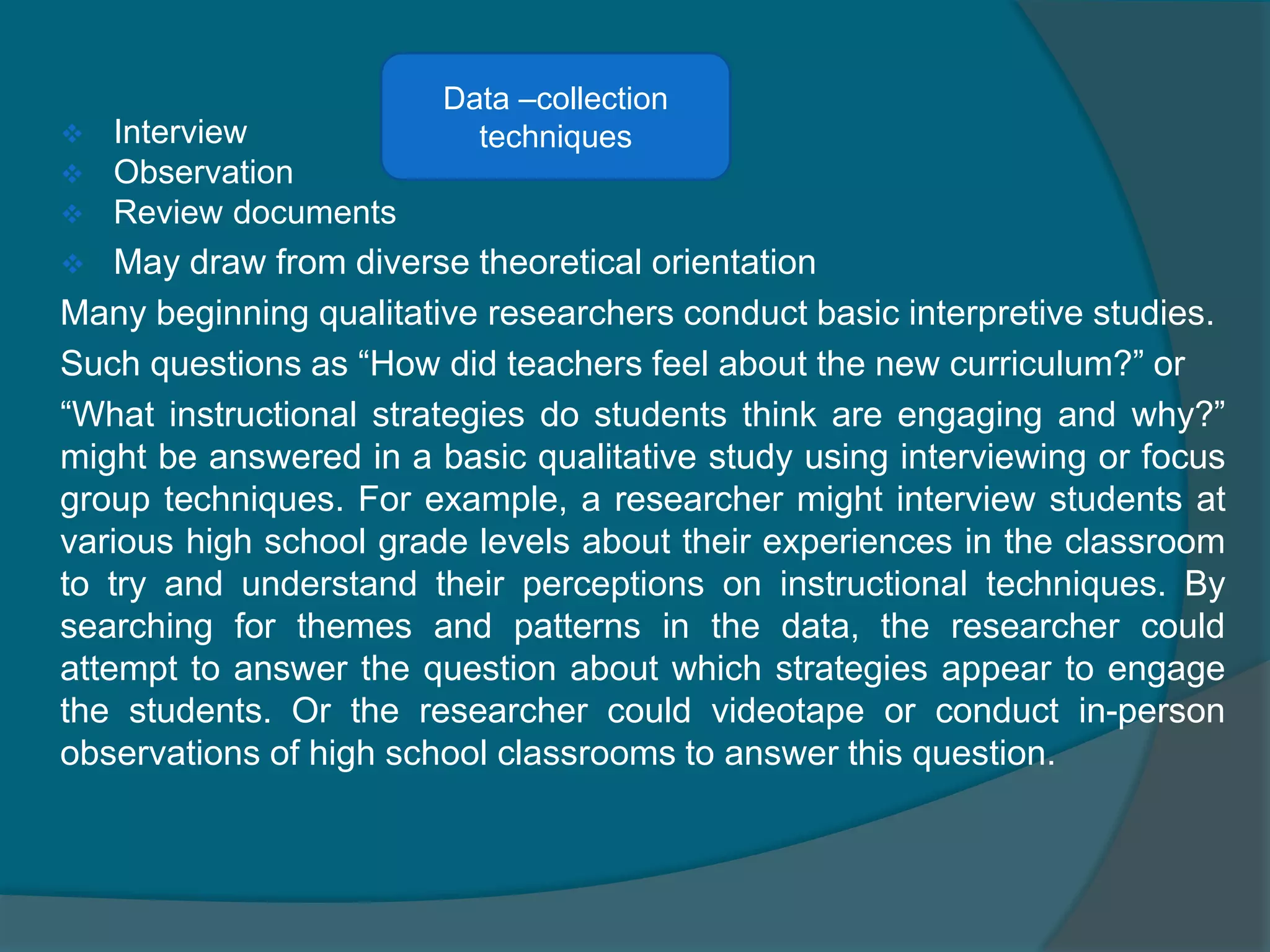  Interview
 Observation
 Review documents
 May draw from diverse theoretical orientation
Many beginning qualitative researchers conduct basic interpretive studies.
Such questions as “How did teachers feel about the new curriculum?” or
“What instructional strategies do students think are engaging and why?”
might be answered in a basic qualitative study using interviewing or focus
group techniques. For example, a researcher might interview students at
various high school grade levels about their experiences in the classroom
to try and understand their perceptions on instructional techniques. By
searching for themes and patterns in the data, the researcher could
attempt to answer the question about which strategies appear to engage
the students. Or the researcher could videotape or conduct in-person
observations of high school classrooms to answer this question.
Data –collection
techniques
 