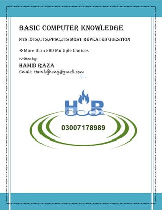 BASIC COMPUTER KNOWLEDGE
NTS ,OTS,UTS,PPSC,JTS Most Repeated Question
More than 580 Multiple Choices
Written by:
Hamid Raza
Email: Hamidjhang@gmail.com
 
