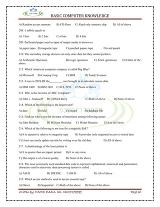 BASIC COMPUTER KNOWLEDGE
Written by: HAMID RAZA, cell: 03007178989 Page 20
A) Random access memory B) CD-Rom C) Read only memory chip D) All of above
208. 1 nibble equals to
A) 1 bits B) 2 bits C) 4 bits D) 8 bits
209. Perforated paper used as input of output media is known as
A) paper tapes B) magnetic tape C) punched papers tape D) card punch
210. The secondary storage devices can only store data but they cannot perform
A) Arithmetic Operation B) Logic operation C) Fetch operations D) Either of the
above
211. Which American computer company is called Big Blue?
A) Microsoft B) Compaq Corp C) IBM D) Tandy Svenson
212. It was in 2028 BS the_________ was brought in to calculate census data.
A) IBM 1400 B) IBM 1401 C) ICL 2950 D) None of above
213. Who is the inventor of ABC Computer?
A) John v. Atanasoff B) Clifford Berry C) Both of above D) None of above
214. Which of the following is the largest unit?
A) data B) field` C) record D) database file
215. Find out who is not the inventor of transistors among following names
A) John Burdeen B) William Shockley C) Walter Brattain D) Lee de Forest
216. Which of the following is not true for a magnetic disk?
A) It is expensive relative to magnetic tape B) It provides only sequential access to stored data
C) Users can easily update records by writing over the old data D) All of above
217. A disadvantage of the laser printer is
A) It is quieter than an impact printer B) It is very slow
C) The output is of a lower quality D) None of the above
218. The most commonly used standard data code to represent alphabetical, numerical and punctuation
characters used in electronic data processing system is called
A) ASCII B) EBCDIC C) BCD D) All of above
219. Which access method is used to access cassette tape?
A) Direct B) Sequential C) Both of the above D) None of the above
 